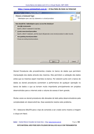 Curso Banco de dados com C# e o Visual Studio .NET 2005

      http://www.juliobattisti.com.br - A Sua Sala de Aula na Internet




Stored Procedures são procedimentos criados no banco de dados que permitem

manipulação dos dados através dos mesmos. Eles permitem a validação dos dados

antes que os mesmos sejam inseridos no banco. Por estarem junto com o banco de

dados as stored procedures aumentam a performance de qualquer operação no

banco de dados o que as tornam muito importante principalmente em projetos

desenvolvidos para a internet onde o volume de acesso é bem grande.



Muitas vezes as stored procedures são deixadas de lado pelos desenvolvedores pela

complexidade em desenvolvê-las. Esse assistente resolve este problema.



79 – Selecione DELETE para o tipo de comando a ser criado como mostra a imagem

e clique em Next:




Autor: Herbert Moroni Cavallari da Costa Gois – blog: www.moroni.com.br     Página 199

     ESTE MATERIAL NÃO PODE SER UTILIZADO EM SALA DE AULA E EM TREINAMENTOS
 