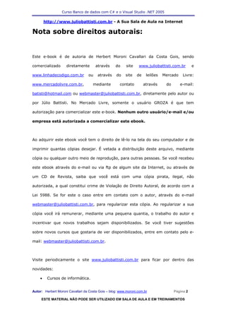 Curso Banco de dados com C# e o Visual Studio .NET 2005

        http://www.juliobattisti.com.br - A Sua Sala de Aula na Internet

Nota sobre direitos autorais:


Este e-book é de autoria de Herbert Moroni Cavallari da Costa Gois, sendo

comercializado       diretamente       através     do     site   www.juliobattisti.com.br         e

www.linhadecodigo.com.br          ou    através     do   site    de    leilões   Mercado    Livre:

www.mercadolivre.com.br,             mediante         contato         através     do       e-mail:

batisti@hotmail.com ou webmaster@juliobattisti.com.br, diretamente pelo autor ou

por Júlio Battisti. No Mercado Livre, somente o usuário GROZA é que tem

autorização para comercializar este e-book. Nenhum outro usuário/e-mail e/ou

empresa está autorizada a comercializar este ebook.



Ao adquirir este ebook você tem o direito de lê-lo na tela do seu computador e de

imprimir quantas cópias desejar. É vetada a distribuição deste arquivo, mediante

cópia ou qualquer outro meio de reprodução, para outras pessoas. Se você recebeu

este ebook através do e-mail ou via ftp de algum site da Internet, ou através de

um CD de Revista, saiba que você está com uma cópia pirata, ilegal, não

autorizada, a qual constitui crime de Violação de Direito Autoral, de acordo com a

Lei 5988. Se for este o caso entre em contato com o autor, através do e-mail

webmaster@juliobattisti.com.br, para regularizar esta cópia. Ao regularizar a sua

cópia você irá remunerar, mediante uma pequena quantia, o trabalho do autor e

incentivar que novos trabalhos sejam disponibilizados. Se você tiver sugestões

sobre novos cursos que gostaria de ver disponibilizados, entre em contato pelo e-

mail: webmaster@juliobattisti.com.br.



Visite periodicamente o site www.juliobattisti.com.br para ficar por dentro das

novidades:

    •    Cursos de informática.


Autor: Herbert Moroni Cavallari da Costa Gois – blog: www.moroni.com.br                Página 2

     ESTE MATERIAL NÃO PODE SER UTILIZADO EM SALA DE AULA E EM TREINAMENTOS
 
