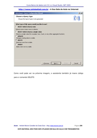 Curso Banco de dados com C# e o Visual Studio .NET 2005

      http://www.juliobattisti.com.br - A Sua Sala de Aula na Internet




Como você pode ver na próxima imagem, o assistente também já insere código

para o comando DELETE:




Autor: Herbert Moroni Cavallari da Costa Gois – blog: www.moroni.com.br     Página 200

     ESTE MATERIAL NÃO PODE SER UTILIZADO EM SALA DE AULA E EM TREINAMENTOS
 