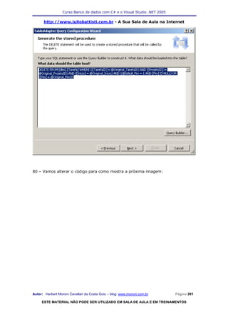 Curso Banco de dados com C# e o Visual Studio .NET 2005

      http://www.juliobattisti.com.br - A Sua Sala de Aula na Internet




80 – Vamos alterar o código para como mostra a próxima imagem:




Autor: Herbert Moroni Cavallari da Costa Gois – blog: www.moroni.com.br     Página 201

     ESTE MATERIAL NÃO PODE SER UTILIZADO EM SALA DE AULA E EM TREINAMENTOS
 