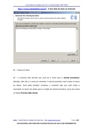 Curso Banco de dados com C# e o Visual Studio .NET 2005

      http://www.juliobattisti.com.br - A Sua Sala de Aula na Internet




81 – Clique em Next.



82 – A próxima tela permite que você de o nome para a stored procedure.

Atenção, este não é o nome do comando. A stored procedure será criada no banco

de dados. Você pode também visualizar o comando SQL que será criado e

executado no banco de dados para a criação da stored procedure, para isso clique

no botão Preview SQL Script.




Autor: Herbert Moroni Cavallari da Costa Gois – blog: www.moroni.com.br     Página 202

     ESTE MATERIAL NÃO PODE SER UTILIZADO EM SALA DE AULA E EM TREINAMENTOS
 