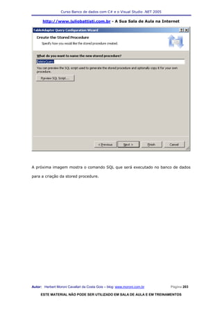 Curso Banco de dados com C# e o Visual Studio .NET 2005

      http://www.juliobattisti.com.br - A Sua Sala de Aula na Internet




A próxima imagem mostra o comando SQL que será executado no banco de dados

para a criação da stored procedure.




Autor: Herbert Moroni Cavallari da Costa Gois – blog: www.moroni.com.br     Página 203

     ESTE MATERIAL NÃO PODE SER UTILIZADO EM SALA DE AULA E EM TREINAMENTOS
 