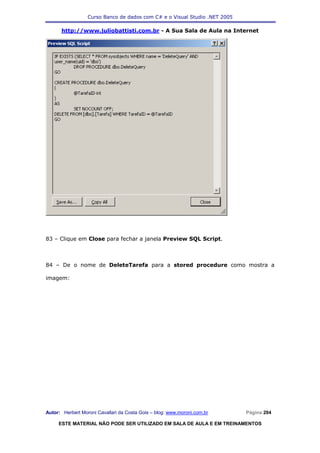 Curso Banco de dados com C# e o Visual Studio .NET 2005

      http://www.juliobattisti.com.br - A Sua Sala de Aula na Internet




83 – Clique em Close para fechar a janela Preview SQL Script.



84 – De o nome de DeleteTarefa para a stored procedure como mostra a

imagem:




Autor: Herbert Moroni Cavallari da Costa Gois – blog: www.moroni.com.br     Página 204

     ESTE MATERIAL NÃO PODE SER UTILIZADO EM SALA DE AULA E EM TREINAMENTOS
 