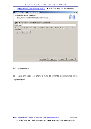 Curso Banco de dados com C# e o Visual Studio .NET 2005

      http://www.juliobattisti.com.br - A Sua Sala de Aula na Internet




85 – Clique em Next.



86 – Agora sim, você pode alterar o nome do comando que esta sendo criado.

Clique em Next.




Autor: Herbert Moroni Cavallari da Costa Gois – blog: www.moroni.com.br     Página 205

     ESTE MATERIAL NÃO PODE SER UTILIZADO EM SALA DE AULA E EM TREINAMENTOS
 