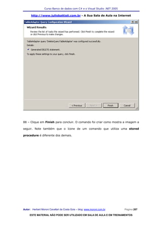 Curso Banco de dados com C# e o Visual Studio .NET 2005

      http://www.juliobattisti.com.br - A Sua Sala de Aula na Internet




88 – Clique em Finish para concluir. O comando foi criar como mostra a imagem a

seguir. Note também que o ícone de um comando que utiliza uma stored

procedure é diferente dos demais.




Autor: Herbert Moroni Cavallari da Costa Gois – blog: www.moroni.com.br     Página 207

     ESTE MATERIAL NÃO PODE SER UTILIZADO EM SALA DE AULA E EM TREINAMENTOS
 