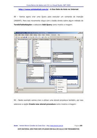 Curso Banco de dados com C# e o Visual Studio .NET 2005

      http://www.juliobattisti.com.br - A Sua Sala de Aula na Internet



89 – Vamos agora criar uma Query para executar um comando de inserção

(INSERT). Para isso novamente clique com o botão direito sobre algum método de

TarefaTableAdapter e selecione Add Query como mostra a imagem:




90 – Neste exemplo vamos criar e utilizar uma stored procedure também, por isso

selecione a opção Create new stored procedure como mostra a imagem:




Autor: Herbert Moroni Cavallari da Costa Gois – blog: www.moroni.com.br     Página 209

     ESTE MATERIAL NÃO PODE SER UTILIZADO EM SALA DE AULA E EM TREINAMENTOS
 