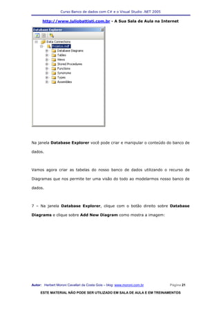 Curso Banco de dados com C# e o Visual Studio .NET 2005

      http://www.juliobattisti.com.br - A Sua Sala de Aula na Internet




Na janela Database Explorer você pode criar e manipular o conteúdo do banco de

dados.



Vamos agora criar as tabelas do nosso banco de dados utilizando o recurso de

Diagramas que nos permite ter uma visão do todo ao modelarmos nosso banco de

dados.



7 – Na janela Database Explorer, clique com o botão direito sobre Database

Diagrams e clique sobre Add New Diagram como mostra a imagem:




Autor: Herbert Moroni Cavallari da Costa Gois – blog: www.moroni.com.br     Página 21

     ESTE MATERIAL NÃO PODE SER UTILIZADO EM SALA DE AULA E EM TREINAMENTOS
 