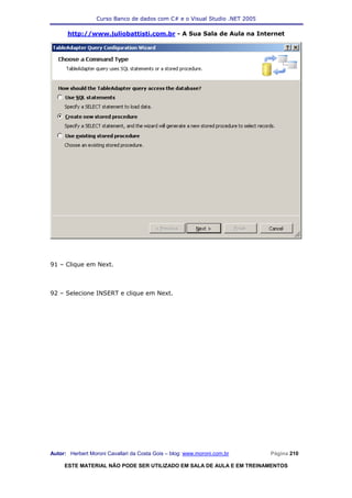 Curso Banco de dados com C# e o Visual Studio .NET 2005

      http://www.juliobattisti.com.br - A Sua Sala de Aula na Internet




91 – Clique em Next.



92 – Selecione INSERT e clique em Next.




Autor: Herbert Moroni Cavallari da Costa Gois – blog: www.moroni.com.br     Página 210

     ESTE MATERIAL NÃO PODE SER UTILIZADO EM SALA DE AULA E EM TREINAMENTOS
 