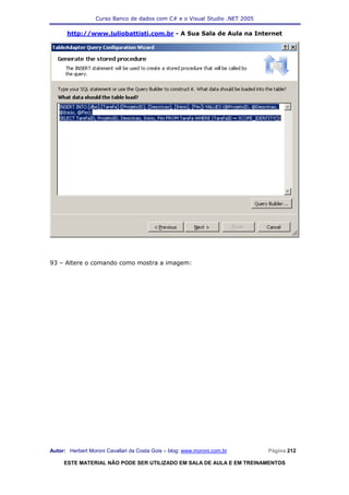 Curso Banco de dados com C# e o Visual Studio .NET 2005

      http://www.juliobattisti.com.br - A Sua Sala de Aula na Internet




93 – Altere o comando como mostra a imagem:




Autor: Herbert Moroni Cavallari da Costa Gois – blog: www.moroni.com.br     Página 212

     ESTE MATERIAL NÃO PODE SER UTILIZADO EM SALA DE AULA E EM TREINAMENTOS
 