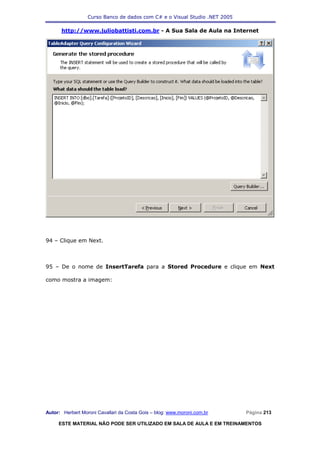 Curso Banco de dados com C# e o Visual Studio .NET 2005

      http://www.juliobattisti.com.br - A Sua Sala de Aula na Internet




94 – Clique em Next.



95 – De o nome de InsertTarefa para a Stored Procedure e clique em Next

como mostra a imagem:




Autor: Herbert Moroni Cavallari da Costa Gois – blog: www.moroni.com.br     Página 213

     ESTE MATERIAL NÃO PODE SER UTILIZADO EM SALA DE AULA E EM TREINAMENTOS
 