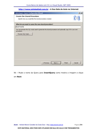 Curso Banco de dados com C# e o Visual Studio .NET 2005

      http://www.juliobattisti.com.br - A Sua Sala de Aula na Internet




96 – Mude o nome da Query para InsertQuery como mostra a imagem e clique

em Next:




Autor: Herbert Moroni Cavallari da Costa Gois – blog: www.moroni.com.br     Página 214

     ESTE MATERIAL NÃO PODE SER UTILIZADO EM SALA DE AULA E EM TREINAMENTOS
 