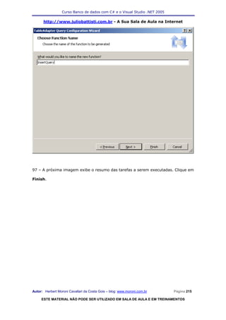 Curso Banco de dados com C# e o Visual Studio .NET 2005

      http://www.juliobattisti.com.br - A Sua Sala de Aula na Internet




97 – A próxima imagem exibe o resumo das tarefas a serem executadas. Clique em

Finish.




Autor: Herbert Moroni Cavallari da Costa Gois – blog: www.moroni.com.br     Página 215

     ESTE MATERIAL NÃO PODE SER UTILIZADO EM SALA DE AULA E EM TREINAMENTOS
 