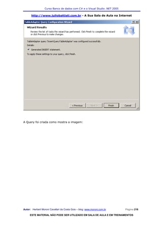Curso Banco de dados com C# e o Visual Studio .NET 2005

      http://www.juliobattisti.com.br - A Sua Sala de Aula na Internet




A Query foi criada como mostra a imagem:




Autor: Herbert Moroni Cavallari da Costa Gois – blog: www.moroni.com.br     Página 216

     ESTE MATERIAL NÃO PODE SER UTILIZADO EM SALA DE AULA E EM TREINAMENTOS
 