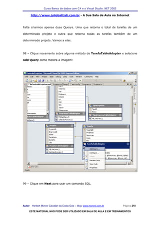 Curso Banco de dados com C# e o Visual Studio .NET 2005

      http://www.juliobattisti.com.br - A Sua Sala de Aula na Internet



Falta criarmos apenas duas Querys. Uma que retorna o total de tarefas de um

determinado projeto e outra que retorna todas as tarefas também de um

determinado projeto. Vamos a elas.



98 – Clique novamente sobre alguma método de TarefaTableAdapter e selecione

Add Query como mostra a imagem:




99 – Clique em Next para usar um comando SQL.




Autor: Herbert Moroni Cavallari da Costa Gois – blog: www.moroni.com.br     Página 218

     ESTE MATERIAL NÃO PODE SER UTILIZADO EM SALA DE AULA E EM TREINAMENTOS
 