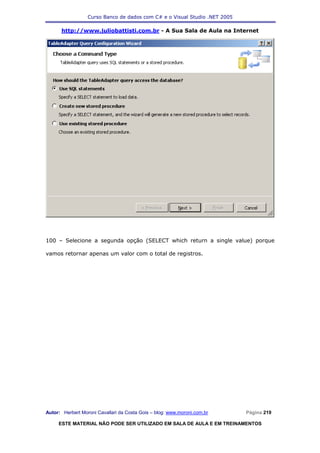 Curso Banco de dados com C# e o Visual Studio .NET 2005

      http://www.juliobattisti.com.br - A Sua Sala de Aula na Internet




100 – Selecione a segunda opção (SELECT which return a single value) porque

vamos retornar apenas um valor com o total de registros.




Autor: Herbert Moroni Cavallari da Costa Gois – blog: www.moroni.com.br     Página 219

     ESTE MATERIAL NÃO PODE SER UTILIZADO EM SALA DE AULA E EM TREINAMENTOS
 