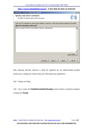 Curso Banco de dados com C# e o Visual Studio .NET 2005

      http://www.juliobattisti.com.br - A Sua Sala de Aula na Internet




Esta clausula permite retornar o total de registros de um determinado projeto

sendo que o código do mesmo deve ser informado por parâmetro.



103 – Clique em Next.



104 – De o nome de TotalDeTarefasPorProjeto como mostra a próxima imagem

e clique em Finish.




Autor: Herbert Moroni Cavallari da Costa Gois – blog: www.moroni.com.br     Página 221

     ESTE MATERIAL NÃO PODE SER UTILIZADO EM SALA DE AULA E EM TREINAMENTOS
 