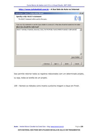 Curso Banco de dados com C# e o Visual Studio .NET 2005

      http://www.juliobattisti.com.br - A Sua Sala de Aula na Internet




Isso permite retornar todos os registros relacionados com um determinado projeto,

ou seja, todas as tarefas de um projeto.



109 – Nomeie os métodos como mostra a próxima imagem e clique em Finish.




Autor: Herbert Moroni Cavallari da Costa Gois – blog: www.moroni.com.br     Página 226

     ESTE MATERIAL NÃO PODE SER UTILIZADO EM SALA DE AULA E EM TREINAMENTOS
 