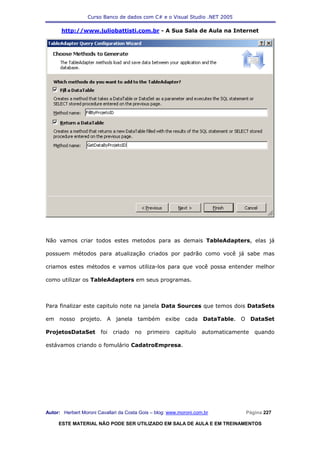 Curso Banco de dados com C# e o Visual Studio .NET 2005

      http://www.juliobattisti.com.br - A Sua Sala de Aula na Internet




Não vamos criar todos estes metodos para as demais TableAdapters, elas já

possuem métodos para atualização criados por padrão como você já sabe mas

criamos estes métodos e vamos utiliza-los para que você possa entender melhor

como utilizar os TableAdapters em seus programas.



Para finalizar este capitulo note na janela Data Sources que temos dois DataSets

em nosso projeto. A janela também exibe cada DataTable. O DataSet

ProjetosDataSet         foi   criado   no   primeiro    capitulo    automaticamente   quando

estávamos criando o fomulário CadatroEmpresa.




Autor: Herbert Moroni Cavallari da Costa Gois – blog: www.moroni.com.br           Página 227

     ESTE MATERIAL NÃO PODE SER UTILIZADO EM SALA DE AULA E EM TREINAMENTOS
 