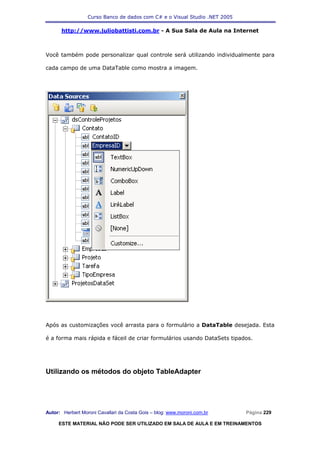 Curso Banco de dados com C# e o Visual Studio .NET 2005

      http://www.juliobattisti.com.br - A Sua Sala de Aula na Internet



Você também pode personalizar qual controle será utilizando individualmente para

cada campo de uma DataTable como mostra a imagem.




Após as customizações você arrasta para o formulário a DataTable desejada. Esta

é a forma mais rápida e fáceil de criar formulários usando DataSets tipados.




Utilizando os métodos do objeto TableAdapter




Autor: Herbert Moroni Cavallari da Costa Gois – blog: www.moroni.com.br     Página 229

     ESTE MATERIAL NÃO PODE SER UTILIZADO EM SALA DE AULA E EM TREINAMENTOS
 