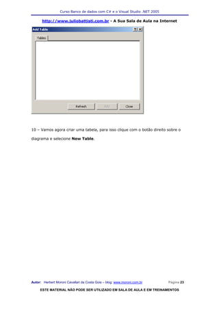 Curso Banco de dados com C# e o Visual Studio .NET 2005

      http://www.juliobattisti.com.br - A Sua Sala de Aula na Internet




10 – Vamos agora criar uma tabela, para isso clique com o botão direito sobre o

diagrama e selecione New Table.




Autor: Herbert Moroni Cavallari da Costa Gois – blog: www.moroni.com.br     Página 23

     ESTE MATERIAL NÃO PODE SER UTILIZADO EM SALA DE AULA E EM TREINAMENTOS
 