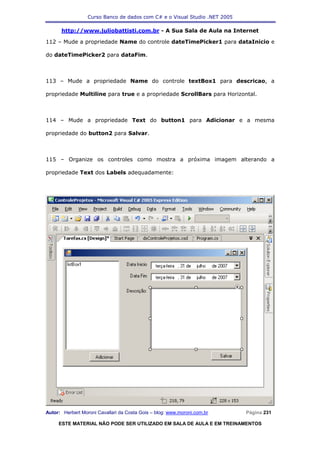 Curso Banco de dados com C# e o Visual Studio .NET 2005

      http://www.juliobattisti.com.br - A Sua Sala de Aula na Internet

112 – Mude a propriedade Name do controle dateTimePicker1 para dataInicio e

do dateTimePicker2 para dataFim.



113 – Mude a propriedade Name do controle textBox1 para descricao, a

propriedade Multiline para true e a propriedade ScrollBars para Horizontal.



114 – Mude a propriedade Text do button1 para Adicionar e a mesma

propriedade do button2 para Salvar.



115 – Organize os controles como mostra a próxima imagem alterando a

propriedade Text dos Labels adequadamente:




Autor: Herbert Moroni Cavallari da Costa Gois – blog: www.moroni.com.br     Página 231

     ESTE MATERIAL NÃO PODE SER UTILIZADO EM SALA DE AULA E EM TREINAMENTOS
 