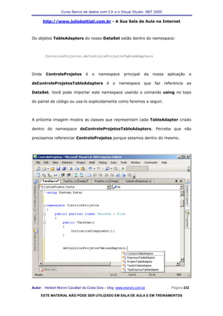 Curso Banco de dados com C# e o Visual Studio .NET 2005

       http://www.juliobattisti.com.br - A Sua Sala de Aula na Internet



Os objetos TableAdapters do nosso DataSet estão dentro do namespace:



        ControleProjetos.dsControleProjetosTableAdapters



Onde    ControleProjetos         é   o   namespace       principal    da    nossa    aplicação    e

dsControleProjetosTableAdapters               é   o   namespace       que   faz     referencia   ao

DataSet. Você pode importar este namespace usando o comando using no topo

do painel de código ou usa-lo explicidamente como faremos a seguir.



A próxima imagem mostra as classes que representam cada TableAdapter criado

dentro do namespace dsControleProjetosTableAdapters. Perceba que não

precisamos referenciar ControleProjetos porque estamos dentro do mesmo.




Autor: Herbert Moroni Cavallari da Costa Gois – blog: www.moroni.com.br                Página 232

     ESTE MATERIAL NÃO PODE SER UTILIZADO EM SALA DE AULA E EM TREINAMENTOS
 