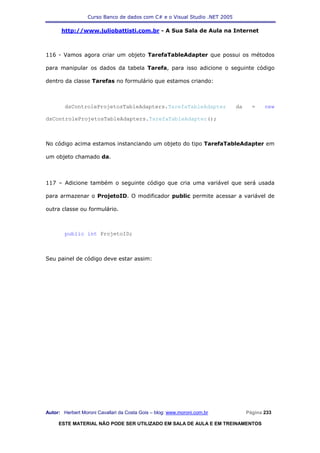 Curso Banco de dados com C# e o Visual Studio .NET 2005

      http://www.juliobattisti.com.br - A Sua Sala de Aula na Internet



116 - Vamos agora criar um objeto TarefaTableAdapter que possui os métodos

para manipular os dados da tabela Tarefa, para isso adicione o seguinte código

dentro da classe Tarefas no formulário que estamos criando:



        dsControleProjetosTableAdapters.TarefaTableAdapter                  da     =    new

dsControleProjetosTableAdapters.TarefaTableAdapter();



No código acima estamos instanciando um objeto do tipo TarefaTableAdapter em

um objeto chamado da.



117 – Adicione também o seguinte código que cria uma variável que será usada

para armazenar o ProjetoID. O modificador public permite acessar a variável de

outra classe ou formulário.



        public int ProjetoID;



Seu painel de código deve estar assim:




Autor: Herbert Moroni Cavallari da Costa Gois – blog: www.moroni.com.br          Página 233

     ESTE MATERIAL NÃO PODE SER UTILIZADO EM SALA DE AULA E EM TREINAMENTOS
 