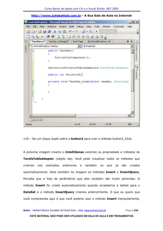 Curso Banco de dados com C# e o Visual Studio .NET 2005

      http://www.juliobattisti.com.br - A Sua Sala de Aula na Internet




118 – De um clique duplo sobre o button2 para criar o método button2_Click.



A próxima imagem mostra o IntelliSense exibindo as propriedade e métodos de

TarefaTableAdapter (objeto da). Você pode visualizar todos os métodos que

criamos     nos    exemplos      anteriores     e    também       os      que   já   são   criados

automaticamente. Note também na imagem os métodos Insert e InsertQuery.

Perceba que a lista de parâmetros que eles recebem são muito parecidas. O

método Insert foi criado automaticamente quando arrastamos a tabela para o

DataSet e o método InsertQuery criamos anteriormente. O que eu quero que

você compreenda aqui é que você poderia usar o método Insert tranquilamente,



Autor: Herbert Moroni Cavallari da Costa Gois – blog: www.moroni.com.br                Página 234

     ESTE MATERIAL NÃO PODE SER UTILIZADO EM SALA DE AULA E EM TREINAMENTOS
 