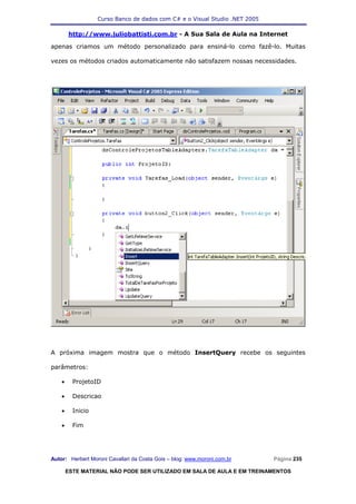 Curso Banco de dados com C# e o Visual Studio .NET 2005

        http://www.juliobattisti.com.br - A Sua Sala de Aula na Internet

apenas criamos um método personalizado para ensiná-lo como fazê-lo. Muitas

vezes os métodos criados automaticamente não satisfazem nossas necessidades.




A próxima imagem mostra que o método InsertQuery recebe os seguintes

parâmetros:

    •     ProjetoID

    •     Descricao

    •     Inicio

    •     Fim




Autor: Herbert Moroni Cavallari da Costa Gois – blog: www.moroni.com.br      Página 235

        ESTE MATERIAL NÃO PODE SER UTILIZADO EM SALA DE AULA E EM TREINAMENTOS
 