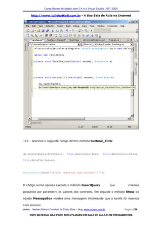 Curso Banco de dados com C# e o Visual Studio .NET 2005

      http://www.juliobattisti.com.br - A Sua Sala de Aula na Internet




119 – Adicione o seguinte código dentro método button2_Click:



da.InsertQuery(ProjetoID,             this.descricao.Text,          this.dataInicio.Value,

this.dataFim.Value);



MessageBox.Show("Tarefa inserida com sucesso!!!");



O código acima apenas executa o método InsertQuery                        que      criamos

passando por parametro os valores dos controles. Em seguida o método Show do

objeto MessageBox mostra uma mensagem informando que a tarefa foi inserida

com sucesso.
Autor: Herbert Moroni Cavallari da Costa Gois – blog: www.moroni.com.br          Página 236

     ESTE MATERIAL NÃO PODE SER UTILIZADO EM SALA DE AULA E EM TREINAMENTOS
 