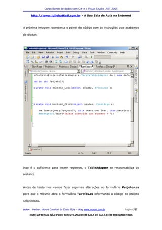 Curso Banco de dados com C# e o Visual Studio .NET 2005

      http://www.juliobattisti.com.br - A Sua Sala de Aula na Internet



A próxima imagem representa o painel de código com as instruções que acabamos

de digitar:




Isso é o suficiente para inserir registros, o TableAdapter se responsabiliza do

restante.



Antes de testarmos vamos fazer algumas alterações no formulário Projetos.cs

para que o mesmo abra o formulário Tarefas.cs informando o código do projeto

selecionado.


Autor: Herbert Moroni Cavallari da Costa Gois – blog: www.moroni.com.br     Página 237

     ESTE MATERIAL NÃO PODE SER UTILIZADO EM SALA DE AULA E EM TREINAMENTOS
 