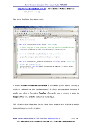 Curso Banco de dados com C# e o Visual Studio .NET 2005

      http://www.juliobattisti.com.br - A Sua Sala de Aula na Internet
                frm.ShowDialog();



Seu painel de código deve estar assim:




O evento RowHeaderMouseDoubleClick é executado quando damos um clique

duplo no cabeçalho da linha (no lado direito). O código que acabamos de digitar é

usado para abrir o formulário Tarefas informando para o mesmo o valor do

ProjetoID da linha onde foi efetuado o duplo clique.



122 – Execute sua aplicação e de um clique duplo no cabeçalho da linha de algum

dos projetos como mostra imagem:




Autor: Herbert Moroni Cavallari da Costa Gois – blog: www.moroni.com.br     Página 239

     ESTE MATERIAL NÃO PODE SER UTILIZADO EM SALA DE AULA E EM TREINAMENTOS
 
