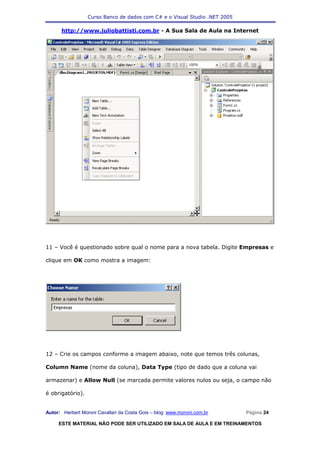 Curso Banco de dados com C# e o Visual Studio .NET 2005

      http://www.juliobattisti.com.br - A Sua Sala de Aula na Internet




11 – Você é questionado sobre qual o nome para a nova tabela. Digite Empresas e

clique em OK como mostra a imagem:




12 – Crie os campos conforme a imagem abaixo, note que temos três colunas,

Column Name (nome da coluna), Data Type (tipo de dado que a coluna vai

armazenar) e Allow Null (se marcada permite valores nulos ou seja, o campo não

é obrigatório).


Autor: Herbert Moroni Cavallari da Costa Gois – blog: www.moroni.com.br     Página 24

     ESTE MATERIAL NÃO PODE SER UTILIZADO EM SALA DE AULA E EM TREINAMENTOS
 