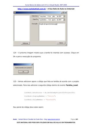 Curso Banco de dados com C# e o Visual Studio .NET 2005

      http://www.juliobattisti.com.br - A Sua Sala de Aula na Internet




124 – A próxima imagem mostra que a tarefa foi inserida com sucesso. Clique em

Ok e pare a execução do programa.




125 - Vamos adicionar agora o código que lista as tarefas de acordo com o projeto

selecionado. Para isso adicione o seguinte código dentro do evento Tarefas_Load:



                listBox1.DataSource = da.GetDataByProjetoID(ProjetoID);

                listBox1.DisplayMember = "Inicio";

                listBox1.ValueMember = "TarefaID";



Seu painel de código deve estar assim:




Autor: Herbert Moroni Cavallari da Costa Gois – blog: www.moroni.com.br     Página 241

     ESTE MATERIAL NÃO PODE SER UTILIZADO EM SALA DE AULA E EM TREINAMENTOS
 