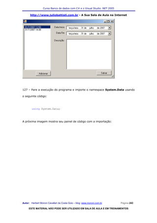 Curso Banco de dados com C# e o Visual Studio .NET 2005

      http://www.juliobattisti.com.br - A Sua Sala de Aula na Internet




127 – Pare a execução do programa e importe o namespace System.Data usando

o seguinte código:



        using System.Data;



A próxima imagem mostra seu painel de código com a importação:




Autor: Herbert Moroni Cavallari da Costa Gois – blog: www.moroni.com.br     Página 243

     ESTE MATERIAL NÃO PODE SER UTILIZADO EM SALA DE AULA E EM TREINAMENTOS
 