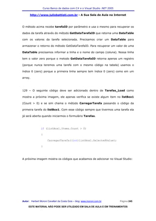Curso Banco de dados com C# e o Visual Studio .NET 2005

      http://www.juliobattisti.com.br - A Sua Sala de Aula na Internet



O método acima recebe tarefaID por parâmetro e usa o mesmo para recuperar os

dados da tarefa através do método GetDataTarefaID que retorna uma DataTable

com os valores da tarefa selecionada. Precisamos criar um DataTable para

armazenar o retorno do método GetDataTarefaID. Para recuperar um valor de uma

DataTable precisamos informar a linha e o nome do campo (coluna). Nossa linha

tem o valor zero porque o metodo GetDataTarefaID retorna apenas um registro

(porque nunca teremos uma tarefa com o mesmo código na tabela) usamos o

índice 0 (zero) porque a primeira linha sempre tem índice 0 (zero) como em um

array.



129 – O seguinte código deve ser adicionado dentro de Tarefas_Load como

mostra a próxima imagem, ele apenas verifica se existe algum item no listBox1

(Count > 0) e se sim chama o método CarregarTarefa passando o código da

primeira tarefa do listBox1. Com esse código sempre que tivermos uma tarefa ela

já será aberta quando iniciarmos o formulário Tarefas.



                if (listBox1.Items.Count > 0)

                {

                      CarregarTarefa((int)listBox1.SelectedValue);

                }



A próxima imagem mostra os códigos que acabamos de adicionar no Visual Studio:




Autor: Herbert Moroni Cavallari da Costa Gois – blog: www.moroni.com.br     Página 245

     ESTE MATERIAL NÃO PODE SER UTILIZADO EM SALA DE AULA E EM TREINAMENTOS
 