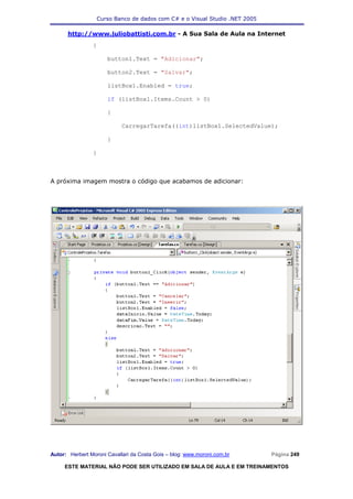 Curso Banco de dados com C# e o Visual Studio .NET 2005

      http://www.juliobattisti.com.br - A Sua Sala de Aula na Internet
                {

                      button1.Text = "Adicionar";

                      button2.Text = "Salvar";

                      listBox1.Enabled = true;

                      if (listBox1.Items.Count > 0)

                      {

                            CarregarTarefa((int)listBox1.SelectedValue);

                      }

                }



A próxima imagem mostra o código que acabamos de adicionar:




Autor: Herbert Moroni Cavallari da Costa Gois – blog: www.moroni.com.br     Página 249

     ESTE MATERIAL NÃO PODE SER UTILIZADO EM SALA DE AULA E EM TREINAMENTOS
 