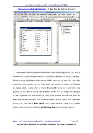 Curso Banco de dados com C# e o Visual Studio .NET 2005

      http://www.juliobattisti.com.br - A Sua Sala de Aula na Internet




13 – Precisamos definir agora um campo como chave primaria (Primary Key) para a

nossa tabela. Este campo precisa ser obrigatório e não pode ter valores repetidos.

Ele serve como identificador único para a tabela, como um cpf para nós, você pode

encontrar varias pessoas com um nome igual, mas não com o mesmo cpf. No caso

da nossa tabela vamos setar a coluna EmpresaID como chave primaria, mas

poderia ser feito para a coluna CNPJ também, preferi criar um campo novo porque

o CNPJ é grande e no nosso caso um texto o que poderia dificultar um pouco as

pesquisas que são facilitadas com números simples, do tipo inteiro, mas cada caso

é um caso. Para definir EmpresaID como chave primaria, clique com o botão

direito sobre a mesma e selecione Set Primary Key como mostra a imagem:




Autor: Herbert Moroni Cavallari da Costa Gois – blog: www.moroni.com.br     Página 25

     ESTE MATERIAL NÃO PODE SER UTILIZADO EM SALA DE AULA E EM TREINAMENTOS
 