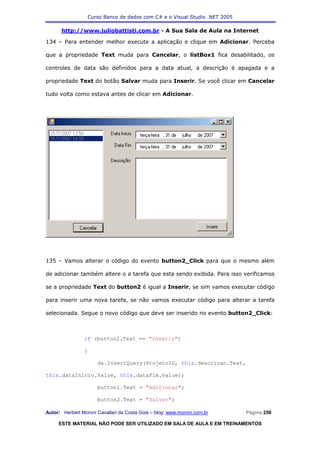 Curso Banco de dados com C# e o Visual Studio .NET 2005

      http://www.juliobattisti.com.br - A Sua Sala de Aula na Internet

134 – Para entender melhor execute a aplicação e clique em Adicionar. Perceba

que a propriedade Text muda para Cancelar, o listBox1 fica desabilitado, os

controles de data são definidos para a data atual, a descrição é apagada e a

propriedade Text do botão Salvar muda para Inserir. Se você clicar em Cancelar

tudo volta como estava antes de clicar em Adicionar.




135 – Vamos alterar o código do evento button2_Click para que o mesmo além

de adicionar também altere o a tarefa que esta sendo exibida. Para isso verificamos

se a propriedade Text do button2 é igual a Inserir, se sim vamos executar código

para inserir uma nova tarefa, se não vamos executar código para alterar a tarefa

selecionada. Segue o novo código que deve ser inserido no evento button2_Click:



                if (button2.Text == "Inserir")

                {

                      da.InsertQuery(ProjetoID, this.descricao.Text,

this.dataInicio.Value, this.dataFim.Value);

                      button1.Text = "Adicionar";

                      button2.Text = "Salvar";

Autor: Herbert Moroni Cavallari da Costa Gois – blog: www.moroni.com.br     Página 250

     ESTE MATERIAL NÃO PODE SER UTILIZADO EM SALA DE AULA E EM TREINAMENTOS
 