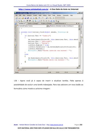 Curso Banco de dados com C# e o Visual Studio .NET 2005

      http://www.juliobattisti.com.br - A Sua Sala de Aula na Internet




136 - Agora você já é capaz de inserir e atualizar tarefas. Falta apenas à

possibilidade de excluir uma tarefa indesejada. Para isso adicione um novo botão ao

formulário como mostra a próxima imagem:




Autor: Herbert Moroni Cavallari da Costa Gois – blog: www.moroni.com.br     Página 252

     ESTE MATERIAL NÃO PODE SER UTILIZADO EM SALA DE AULA E EM TREINAMENTOS
 