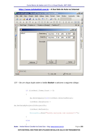 Curso Banco de dados com C# e o Visual Studio .NET 2005

      http://www.juliobattisti.com.br - A Sua Sala de Aula na Internet




137 – De um clique duplo sobre o botão Excluir e adicione o seguinte código:



                if (listBox1.Items.Count > 0)

                {

                      da.DeleteQuery((int)listBox1.SelectedValue);

                      listBox1.DataSource =

da.GetDataByProjetoID(ProjetoID);

                      listBox1.Refresh();

                      MessageBox.Show("Tarefa excluida com sucesso!!!");

                }

                else

                {
Autor: Herbert Moroni Cavallari da Costa Gois – blog: www.moroni.com.br     Página 253

     ESTE MATERIAL NÃO PODE SER UTILIZADO EM SALA DE AULA E EM TREINAMENTOS
 
