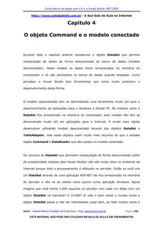 Curso Banco de dados com C# e o Visual Studio .NET 2005

      http://www.juliobattisti.com.br - A Sua Sala de Aula na Internet

                                     Capitulo 4

O objeto Command e o modelo conectado


Durante todo o capitulo anterior estudamos o objeto DataSet que permite

manipulação de dados de forma desconectada do banco de dados (modelo

desconectado). Neste modelo os dados ficam armazenados na memória do

computador e só são persistidos no banco de dados quando desejado. Como

percebeu     o   Visual   Studio    tem    ferramentas      que    torna   muito   produtivo   o

desenvolvimento desta forma.



O modelo desconectado tem se demonstrado uma ferramenta muito útil para o

desenvolvimento de aplicações para o Windows e Pocket PC. No entanto como o

DataSet fica armazenado na memória do computador esse modelo não tem se

demonstrado muito útil em aplicações para a Internet. É muito mais rápido

desenvolver utilizando modelo desconectado através dos objetos DataSet e

TableAdapter, mas esses objetos usam muito mais recursos do que o simples

objeto Command e DataReader que são usados no modelo conectado.



Os recursos do DataSet que permitem manipulação de forma desconectada (além

da produtividade imposta pelo Visual Studio) não são muito úteis no ambiente da

Internet porque todo o processamento é efetuado no servidor. Então se você cria

um DataSet através de uma aplicação ASP.NET ele fica armazenado na memória

do servidor e não na do cliente como ocorre numa aplicação Windows. Agora

imagine que você tenha 1.000 usuarios no servidor com cada um deles com um

objeto DataSet na memória? E 10.000? Ai vale o bom senso e muitas vezes o

objeto DataSet passa a não ser interessante (veja bem, eu falei muitas vezes e


Autor: Herbert Moroni Cavallari da Costa Gois – blog: www.moroni.com.br              Página 255

     ESTE MATERIAL NÃO PODE SER UTILIZADO EM SALA DE AULA E EM TREINAMENTOS
 