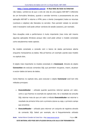 Curso Banco de dados com C# e o Visual Studio .NET 2005

        http://www.juliobattisti.com.br - A Sua Sala de Aula na Internet

não todas). Lembre-se de que o ciclo de vida de uma pagina ASP.NET é diferente

de um formulário Windows, quando o servidor termina o processamento de uma

aplicação ASP.NET e retorna o HTML para o cliente (navegador) todos os recursos

(variáveis e objetos) são liberados no servidor. Para persistir estado no servidor

web é necessário você pode utilizar variáveis de sessão (session), por exemplo.



Para situações onde a performance é muito importante (isso inclui até mesmo

algumas aplicações Windows porque não) você pode utilizar o modelo conectado

como estudaremos neste capitulo.



No modelo conectado a conexão com o banco de dados permanece aberta

enquanto manipulamos os dados. Nós já fizemos um exemplo usando esse modelo

no capitulo dois.



O objeto mais importante no modelo conectado é o Command. Através do objeto

Connection ele executa comandos SQL que permitem recuperar, inserir, atualizar

e excluir dados do banco de dados.



Como falamos no capitulo dois, para executar o objeto Command você tem três

métodos principais:



    •     ExecuteScalar – utilizado quando queremos retornar apenas um valor,

          como o que fizemos no exemplo do capitulo dois. Se o resultado da consulta

          SQL retornar mais do que um valor o método ExecuteScalar vai retornar o

          resultado da primeira linha com a primeira coluna ou seja, o primeiro campo

          que encontrar.

    •     ExecuteReader – utilizado para retornar um conjunto de registros através

          do comando SQL Select por exemplo, ele é frequentemente utilizado


Autor: Herbert Moroni Cavallari da Costa Gois – blog: www.moroni.com.br     Página 256

        ESTE MATERIAL NÃO PODE SER UTILIZADO EM SALA DE AULA E EM TREINAMENTOS
 