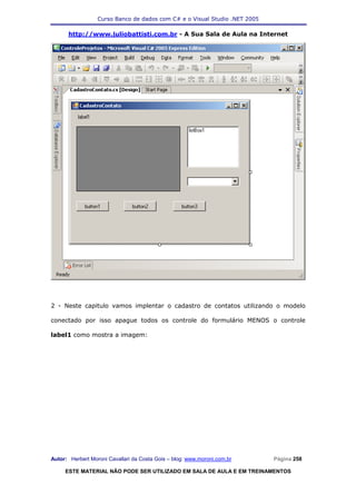 Curso Banco de dados com C# e o Visual Studio .NET 2005

      http://www.juliobattisti.com.br - A Sua Sala de Aula na Internet




2 - Neste capitulo vamos implentar o cadastro de contatos utilizando o modelo

conectado por isso apague todos os controle do formulário MENOS o controle

label1 como mostra a imagem:




Autor: Herbert Moroni Cavallari da Costa Gois – blog: www.moroni.com.br     Página 258

     ESTE MATERIAL NÃO PODE SER UTILIZADO EM SALA DE AULA E EM TREINAMENTOS
 