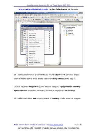 Curso Banco de dados com C# e o Visual Studio .NET 2005

      http://www.juliobattisti.com.br - A Sua Sala de Aula na Internet




14 – Vamos examinar as propriedades da coluna EmpresaID, para isso clique

sobre a mesma com o botão direito e selecione Properties (ultima opção).



Localize na janela Properties (como a figura a seguir) a propriedade Identity

Specification e expanda a mesma localizando a propriedade Is Identity.



15 – Selecione o valor Yes na propriedade Is Identity. Como mostra a imagem:




Autor: Herbert Moroni Cavallari da Costa Gois – blog: www.moroni.com.br     Página 26

     ESTE MATERIAL NÃO PODE SER UTILIZADO EM SALA DE AULA E EM TREINAMENTOS
 