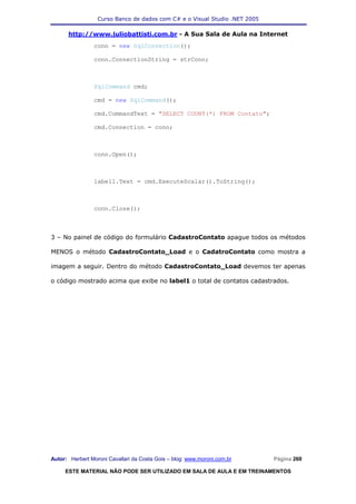 Curso Banco de dados com C# e o Visual Studio .NET 2005

      http://www.juliobattisti.com.br - A Sua Sala de Aula na Internet
                conn = new SqlConnection();

                conn.ConnectionString = strConn;



                SqlCommand cmd;

                cmd = new SqlCommand();

                cmd.CommandText = "SELECT COUNT(*) FROM Contato";

                cmd.Connection = conn;



                conn.Open();



                label1.Text = cmd.ExecuteScalar().ToString();



                conn.Close();



3 – No painel de código do formulário CadastroContato apague todos os métodos

MENOS o método CadastroContato_Load e o CadatroContato como mostra a

imagem a seguir. Dentro do método CadastroContato_Load devemos ter apenas

o código mostrado acima que exibe no label1 o total de contatos cadastrados.




Autor: Herbert Moroni Cavallari da Costa Gois – blog: www.moroni.com.br     Página 260

     ESTE MATERIAL NÃO PODE SER UTILIZADO EM SALA DE AULA E EM TREINAMENTOS
 