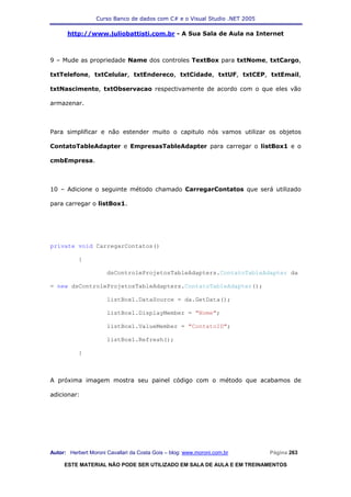 Curso Banco de dados com C# e o Visual Studio .NET 2005

      http://www.juliobattisti.com.br - A Sua Sala de Aula na Internet



9 – Mude as propriedade Name dos controles TextBox para txtNome, txtCargo,

txtTelefone, txtCelular, txtEndereco, txtCidade, txtUF, txtCEP, txtEmail,

txtNascimento, txtObservacao respectivamente de acordo com o que eles vão

armazenar.



Para simplificar e não estender muito o capitulo nós vamos utilizar os objetos

ContatoTableAdapter e EmpresasTableAdapter para carregar o listBox1 e o

cmbEmpresa.



10 – Adicione o seguinte método chamado CarregarContatos que será utilizado

para carregar o listBox1.




private void CarregarContatos()

           {

                      dsControleProjetosTableAdapters.ContatoTableAdapter da

= new dsControleProjetosTableAdapters.ContatoTableAdapter();

                      listBox1.DataSource = da.GetData();

                      listBox1.DisplayMember = "Nome";

                      listBox1.ValueMember = "ContatoID";

                      listBox1.Refresh();

           }



A próxima imagem mostra seu painel código com o método que acabamos de

adicionar:




Autor: Herbert Moroni Cavallari da Costa Gois – blog: www.moroni.com.br     Página 263

     ESTE MATERIAL NÃO PODE SER UTILIZADO EM SALA DE AULA E EM TREINAMENTOS
 
