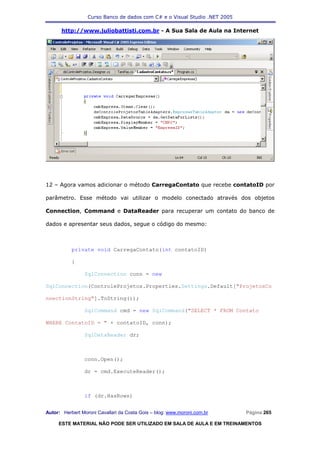 Curso Banco de dados com C# e o Visual Studio .NET 2005

      http://www.juliobattisti.com.br - A Sua Sala de Aula na Internet




12 – Agora vamos adicionar o método CarregaContato que recebe contatoID por

parâmetro. Esse método vai utilizar o modelo conectado através dos objetos

Connection, Command e DataReader para recuperar um contato do banco de

dados e apresentar seus dados, segue o código do mesmo:



           private void CarregaContato(int contatoID)

           {

                SqlConnection conn = new

SqlConnection(ControleProjetos.Properties.Settings.Default["ProjetosCo

nnectionString"].ToString());

                SqlCommand cmd = new SqlCommand("SELECT * FROM Contato

WHERE ContatoID = " + contatoID, conn);

                SqlDataReader dr;



                conn.Open();

                dr = cmd.ExecuteReader();



                if (dr.HasRows)


Autor: Herbert Moroni Cavallari da Costa Gois – blog: www.moroni.com.br     Página 265

     ESTE MATERIAL NÃO PODE SER UTILIZADO EM SALA DE AULA E EM TREINAMENTOS
 