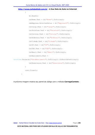 Curso Banco de dados com C# e o Visual Studio .NET 2005

      http://www.juliobattisti.com.br - A Sua Sala de Aula na Internet
                {

                      dr.Read();

                      txtNome.Text = dr["Nome"].ToString();

                      cmbEmpresa.SelectedValue = dr["EmpresaID"].ToString();

                      txtCargo.Text = dr["Cargo"].ToString();

                      txtTelefone.Text = dr["Telefone"].ToString();

                      txtCelular.Text = dr["Celular"].ToString();

                      txtEndereco.Text = dr["Endereco"].ToString();

                      txtCidade.Text = dr["Cidade"].ToString();

                      txtUF.Text = dr["UF"].ToString();

                      txtCEP.Text = dr["CEP"].ToString();

                      txtEmail.Text = dr["Email"].ToString();

                      txtNascimento.Text =

DateTime.Parse(dr["DataNascimento"].ToString()).ToShortDateString();

                      txtObservacao.Text = dr["Observacao"].ToString();

                }

                conn.Close();

           }



A próxima imagem mostra seu painel de código com o método CarregaContato:




Autor: Herbert Moroni Cavallari da Costa Gois – blog: www.moroni.com.br     Página 266

     ESTE MATERIAL NÃO PODE SER UTILIZADO EM SALA DE AULA E EM TREINAMENTOS
 