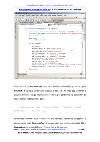 Curso Banco de dados com C# e o Visual Studio .NET 2005

      http://www.juliobattisti.com.br - A Sua Sala de Aula na Internet




Para utilizar o objeto Command precisamos informar o comando SQL e qual objeto

Connection ele deve utilizar para executar o comando. Fizemos isso utilizando a

seguinte linha de código informando os valores por parâmetro no construtor da

classe quando instanciamos o objeto:



        SqlCommand cmd = new SqlCommand("SELECT * FROM Contato WHERE

ContatoID = " + contatoID, conn);



Poderíamos informar estes valores por propriedades também se usássemos o

código abaixo onde CommandText é a propriedade que recebe o comando SQL e

Connection é a propriedade que recebe o objeto de conexão.
Autor: Herbert Moroni Cavallari da Costa Gois – blog: www.moroni.com.br     Página 267

     ESTE MATERIAL NÃO PODE SER UTILIZADO EM SALA DE AULA E EM TREINAMENTOS
 